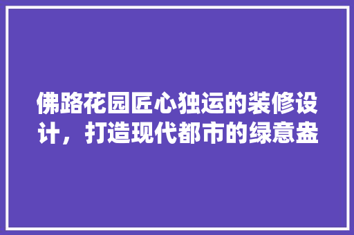 佛路花园匠心独运的装修设计，打造现代都市的绿意盎然栖息地