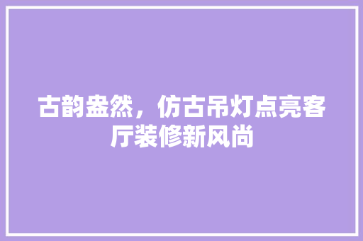 古韵盎然，仿古吊灯点亮客厅装修新风尚