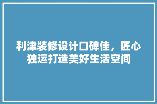 利津装修设计口碑佳，匠心独运打造美好生活空间