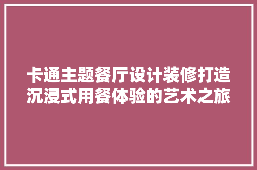 卡通主题餐厅设计装修打造沉浸式用餐体验的艺术之旅