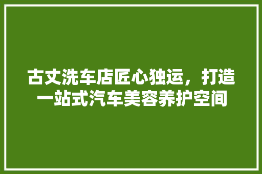 古丈洗车店匠心独运，打造一站式汽车美容养护空间