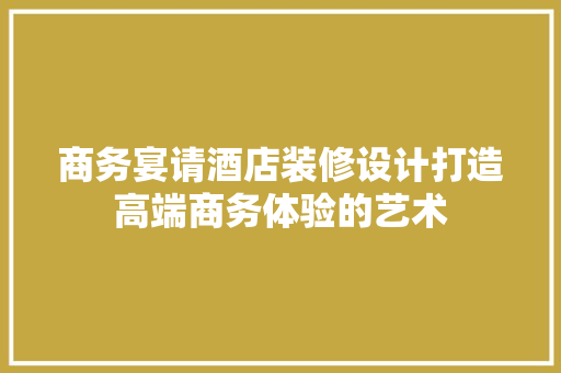 商务宴请酒店装修设计打造高端商务体验的艺术