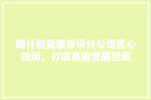 喀什别墅装修设计公司匠心独运，打造高端宜居空间