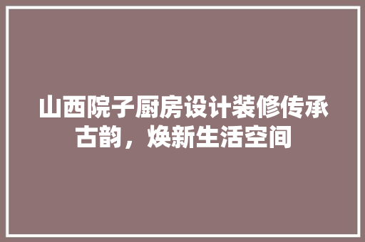 山西院子厨房设计装修传承古韵，焕新生活空间