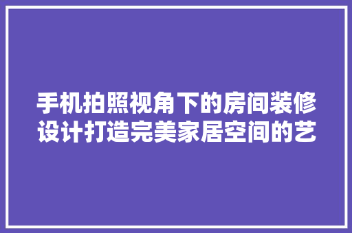 手机拍照视角下的房间装修设计打造完美家居空间的艺术之旅