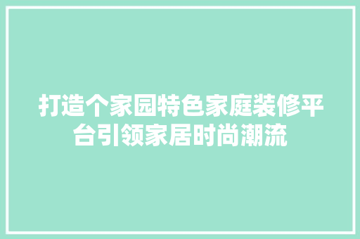 打造个家园特色家庭装修平台引领家居时尚潮流