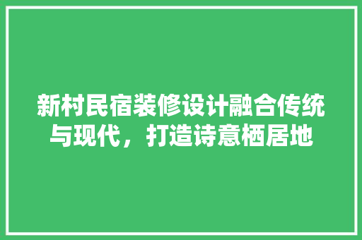 新村民宿装修设计融合传统与现代，打造诗意栖居地