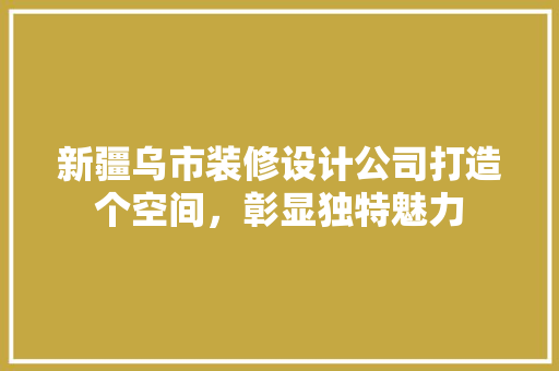 新疆乌市装修设计公司打造个空间，彰显独特魅力 常见问题