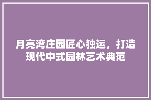 月亮湾庄园匠心独运，打造现代中式园林艺术典范