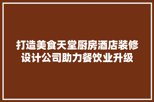 打造美食天堂厨房酒店装修设计公司助力餐饮业升级
