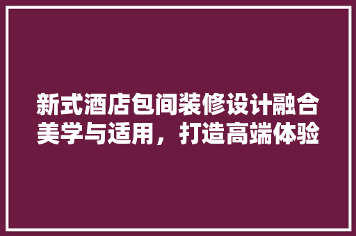 新式酒店包间装修设计融合美学与适用，打造高端体验空间