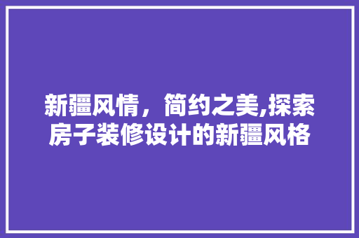 新疆风情，简约之美,探索房子装修设计的新疆风格 材料设备