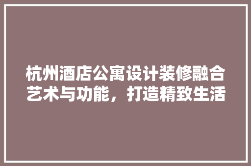 杭州酒店公寓设计装修融合艺术与功能，打造精致生活空间