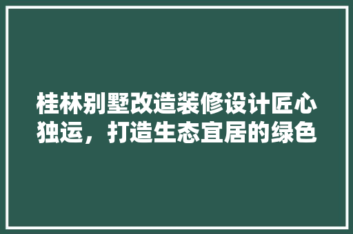 桂林别墅改造装修设计匠心独运，打造生态宜居的绿色家园