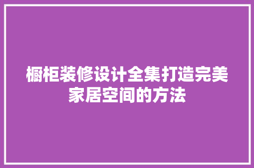 橱柜装修设计全集打造完美家居空间的方法