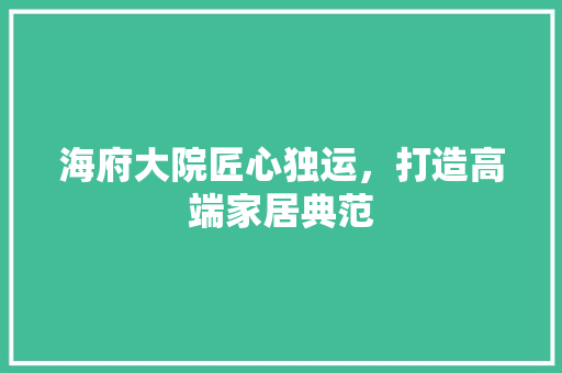海府大院匠心独运，打造高端家居典范
