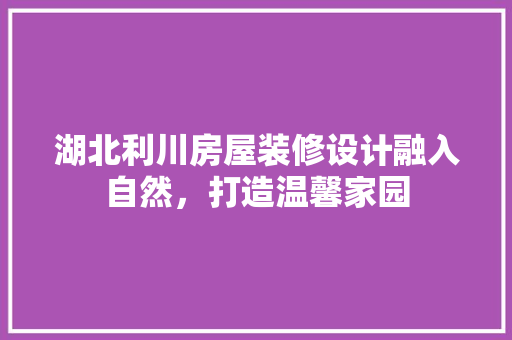 湖北利川房屋装修设计融入自然，打造温馨家园