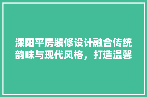 溧阳平房装修设计融合传统韵味与现代风格，打造温馨宜居空间