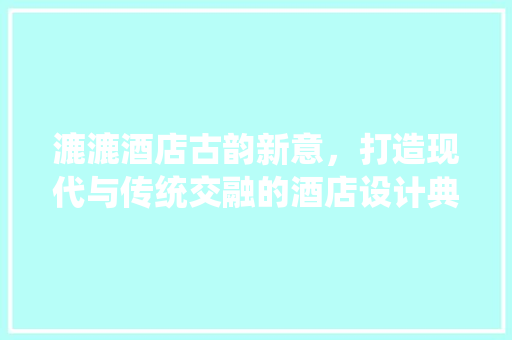 漉漉酒店古韵新意，打造现代与传统交融的酒店设计典范