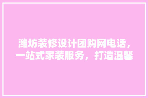 潍坊装修设计团购网电话，一站式家装服务，打造温馨家居生活