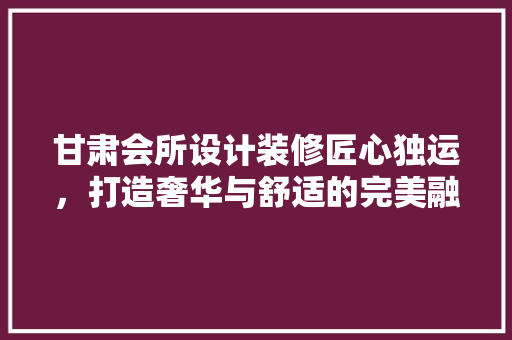 甘肃会所设计装修匠心独运，打造奢华与舒适的完美融合