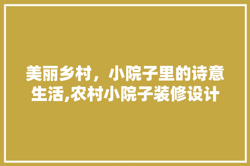 美丽乡村，小院子里的诗意生活,农村小院子装修设计指南
