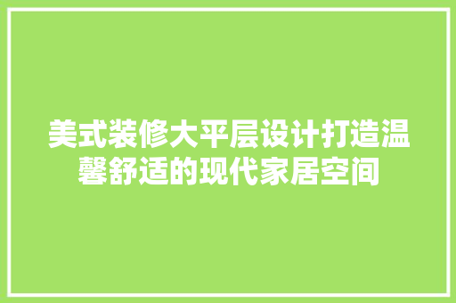 美式装修大平层设计打造温馨舒适的现代家居空间