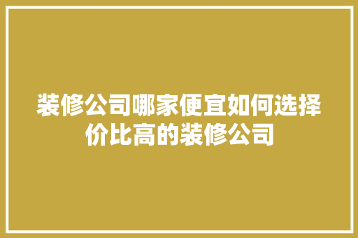 装修公司哪家便宜如何选择价比高的装修公司