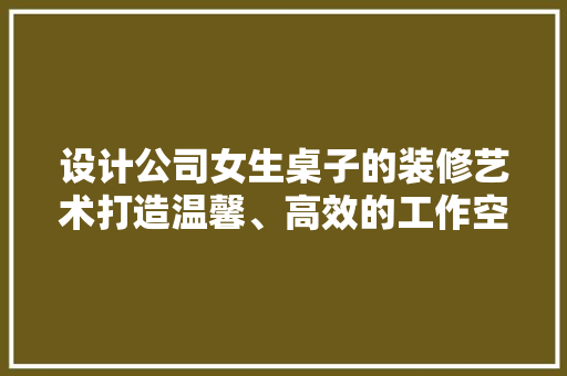设计公司女生桌子的装修艺术打造温馨、高效的工作空间