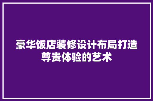 豪华饭店装修设计布局打造尊贵体验的艺术