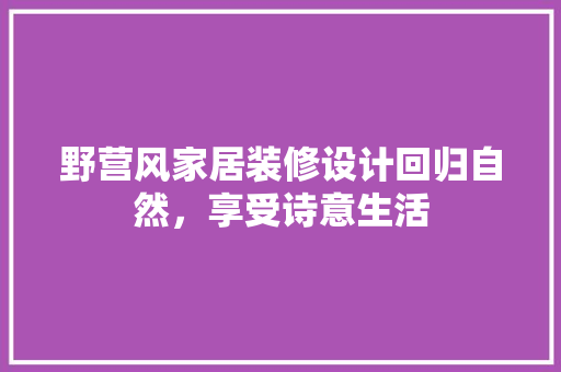野营风家居装修设计回归自然，享受诗意生活 材料设备