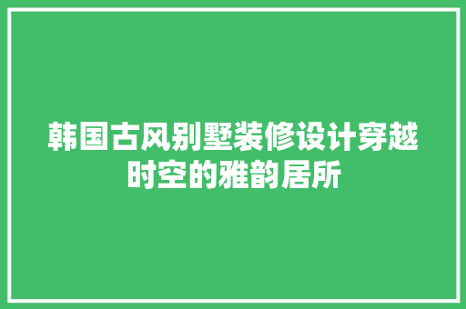 韩国古风别墅装修设计穿越时空的雅韵居所
