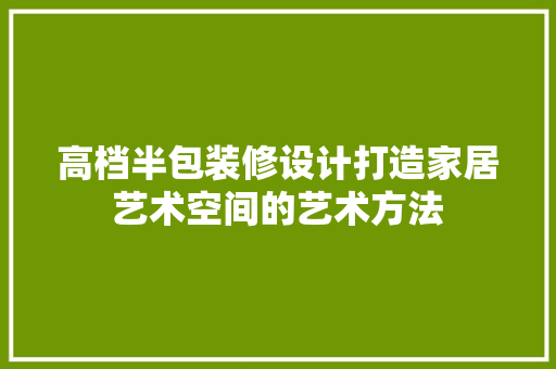 高档半包装修设计打造家居艺术空间的艺术方法 施工管理