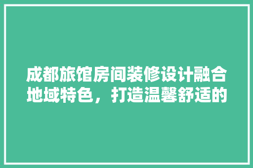成都旅馆房间装修设计融合地域特色，打造温馨舒适的住宿体验