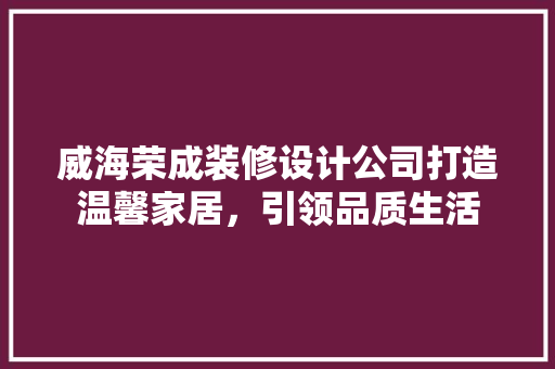 威海荣成装修设计公司打造温馨家居，引领品质生活