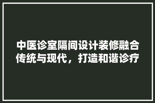 中医诊室隔间设计装修融合传统与现代，打造和谐诊疗空间