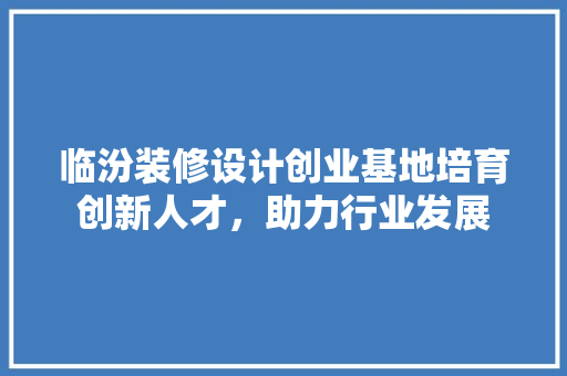 临汾装修设计创业基地培育创新人才，助力行业发展