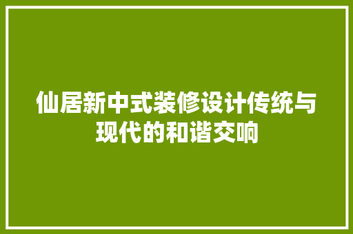仙居新中式装修设计传统与现代的和谐交响