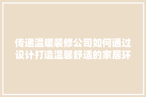 传递温暖装修公司如何通过设计打造温馨舒适的家居环境