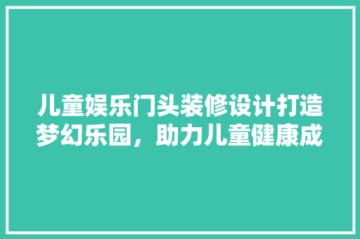 儿童娱乐门头装修设计打造梦幻乐园，助力儿童健康成长