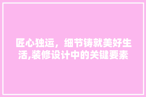 匠心独运，细节铸就美好生活,装修设计中的关键要素