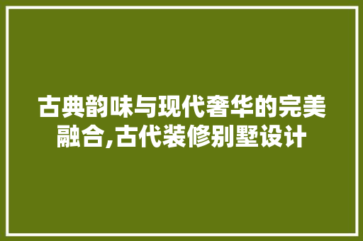 古典韵味与现代奢华的完美融合,古代装修别墅设计