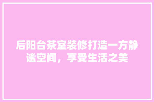 后阳台茶室装修打造一方静谧空间，享受生活之美