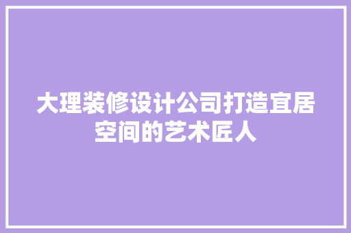 大理装修设计公司打造宜居空间的艺术匠人