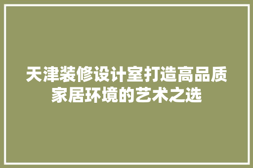 天津装修设计室打造高品质家居环境的艺术之选