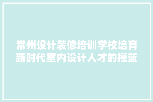 常州设计装修培训学校培育新时代室内设计人才的摇篮