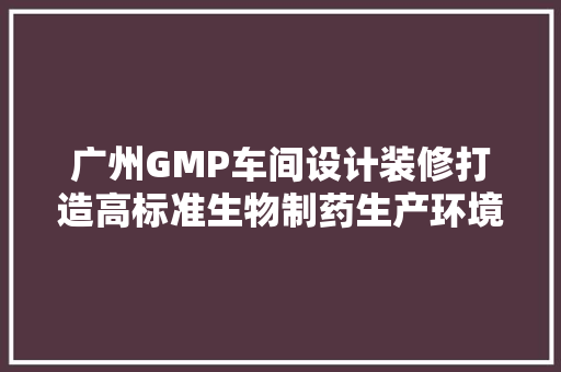 广州GMP车间设计装修打造高标准生物制药生产环境