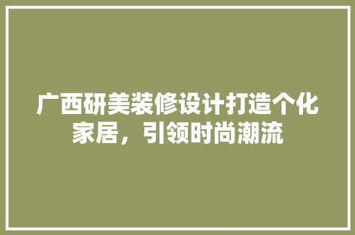 广西研美装修设计打造个化家居，引领时尚潮流