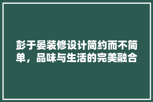 彭于晏装修设计简约而不简单，品味与生活的完美融合 材料设备