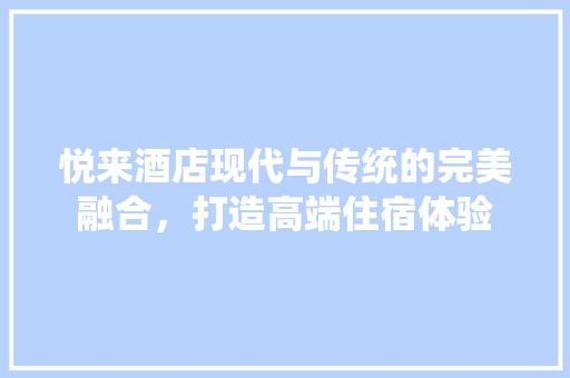 悦来酒店现代与传统的完美融合，打造高端住宿体验